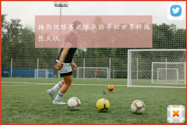 梅西把球塞进球衣扮孕妇世界杯搞怪庆祝