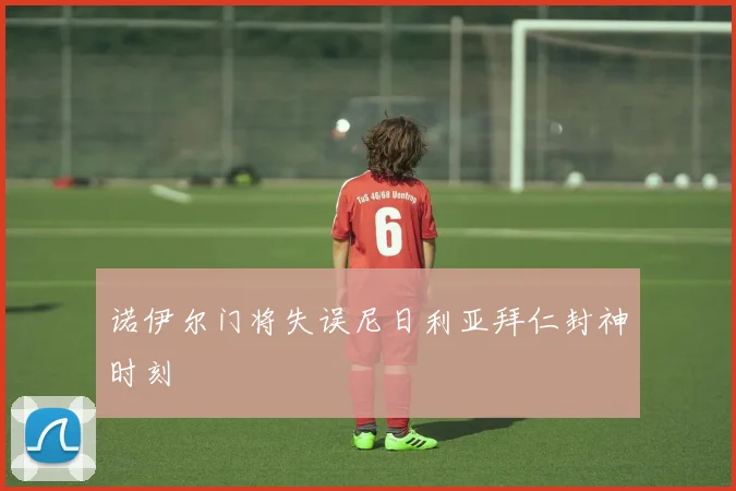 诺伊尔门将失误尼日利亚拜仁封神时刻