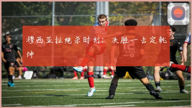 穆西亚拉绝杀时刻：决胜一击定乾坤