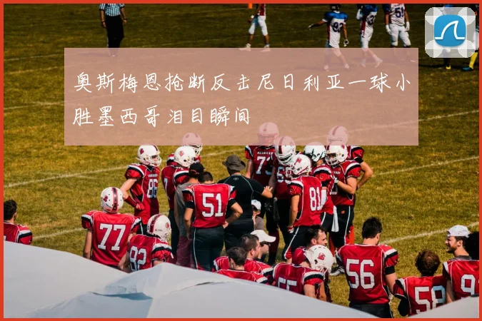 奥斯梅恩抢断反击尼日利亚一球小胜墨西哥泪目瞬间