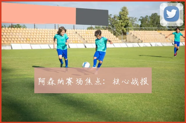 阿森纳赛场焦点：核心战报