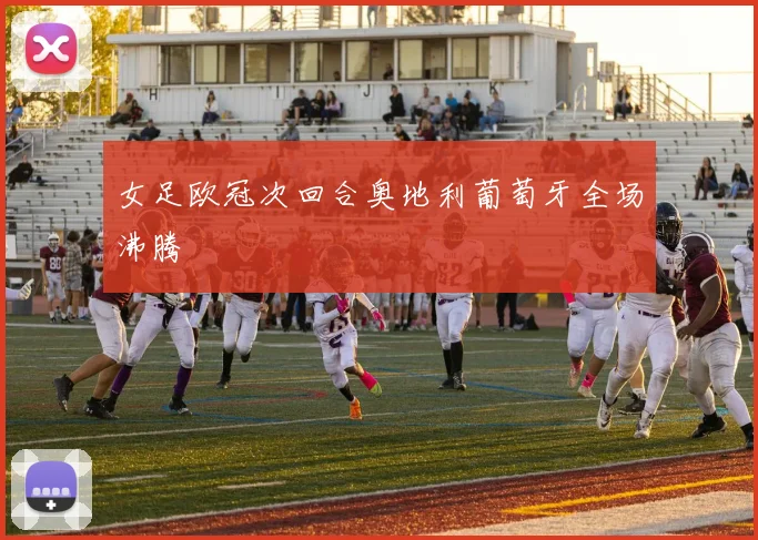 女足欧冠次回合奥地利葡萄牙全场沸腾