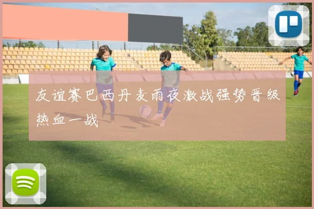 友谊赛巴西丹麦雨夜激战强势晋级热血一战
