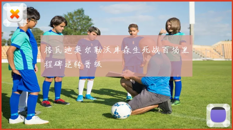 格瓦迪奥尔勒沃库森生死战百场里程碑逆转晋级