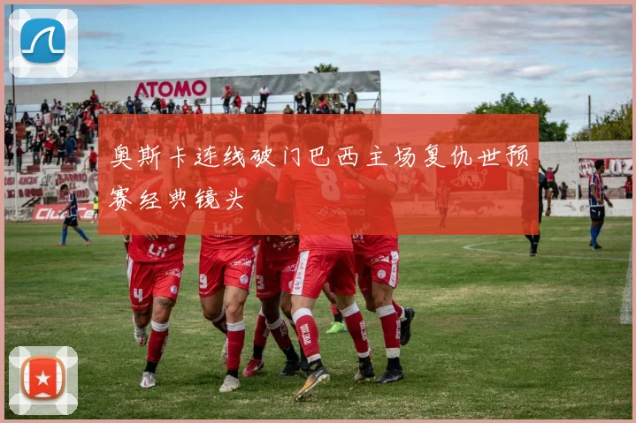 奥斯卡连线破门巴西主场复仇世预赛经典镜头