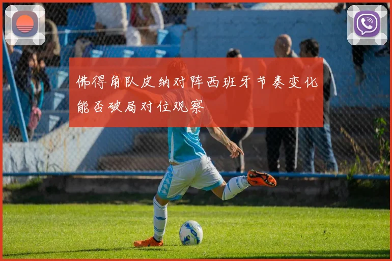 佛得角队皮纳对阵西班牙节奏变化能否破局对位观察