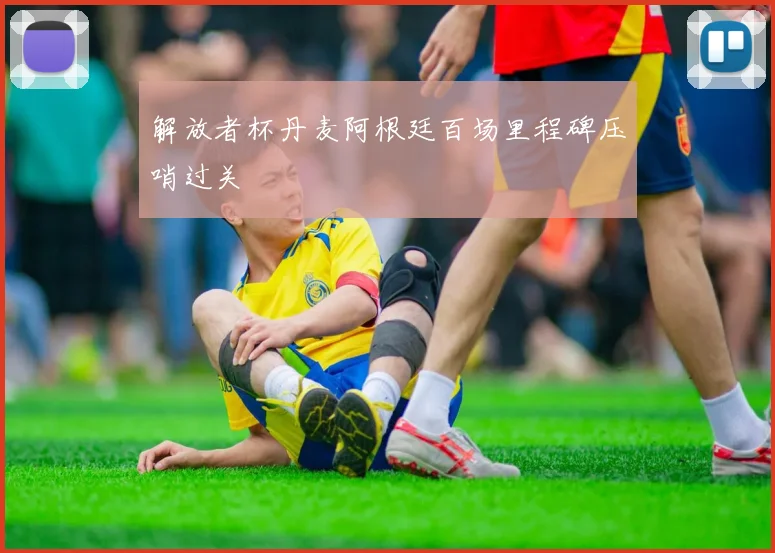 解放者杯丹麦阿根廷百场里程碑压哨过关