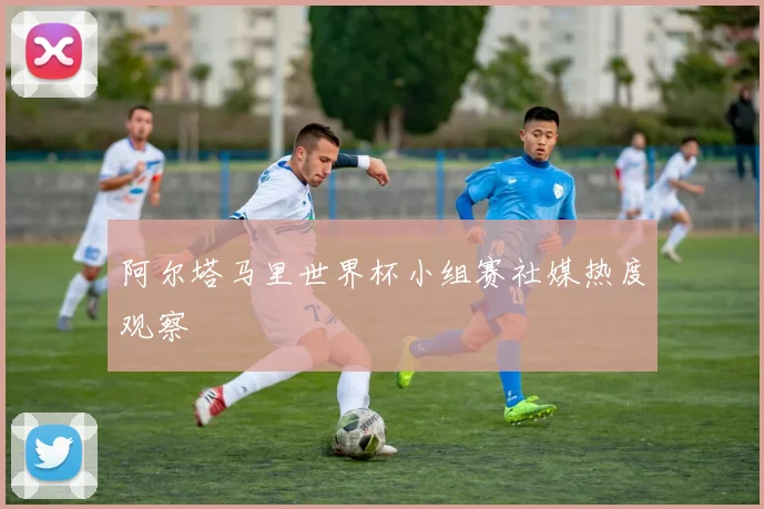 阿尔塔马里世界杯小组赛社媒热度观察