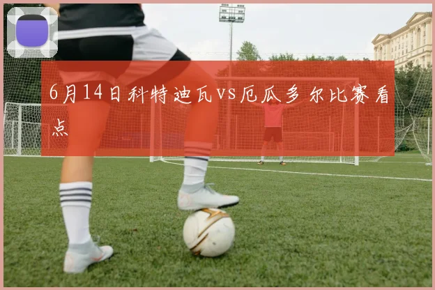 6月14日科特迪瓦vs厄瓜多尔比赛看点