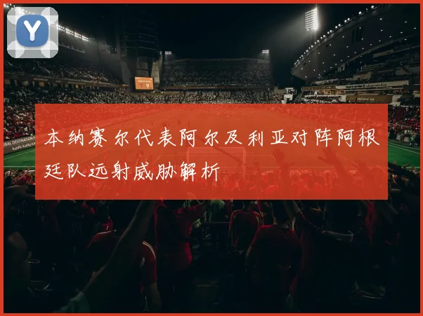 本纳赛尔代表阿尔及利亚对阵阿根廷队远射威胁解析