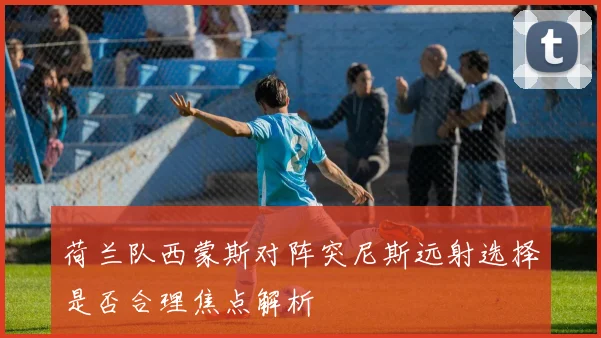 荷兰队西蒙斯对阵突尼斯远射选择是否合理焦点解析