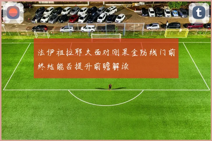 法伊祖拉耶夫面对刚果金防线门前终结能否提升前瞻解读