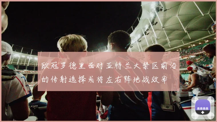 欧冠罗德里面对亚特兰大禁区前沿的传射选择或将左右阵地战效率