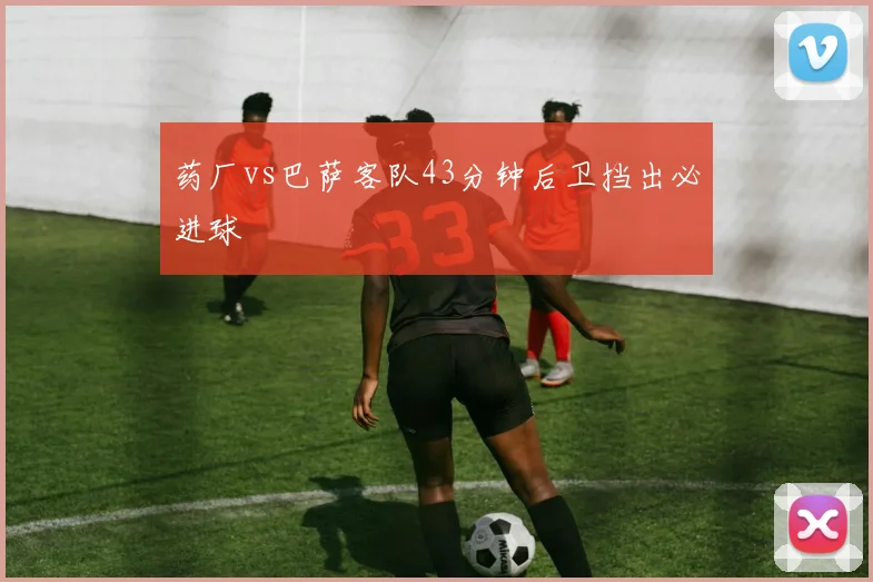 药厂vs巴萨客队43分钟后卫挡出必进球