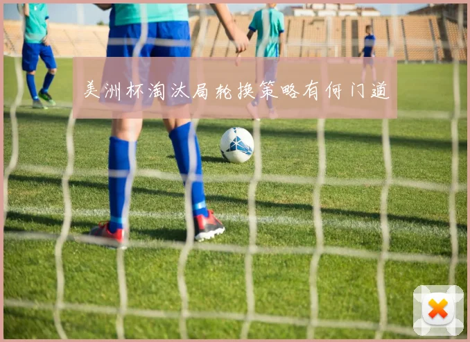 美洲杯淘汰局轮换策略有何门道