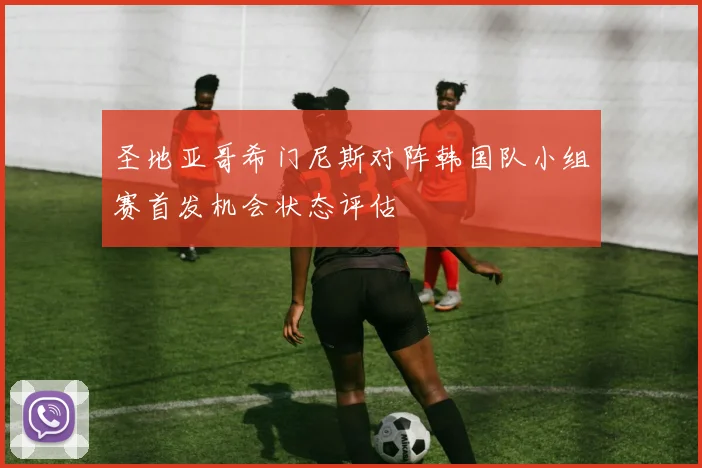 圣地亚哥希门尼斯对阵韩国队小组赛首发机会状态评估