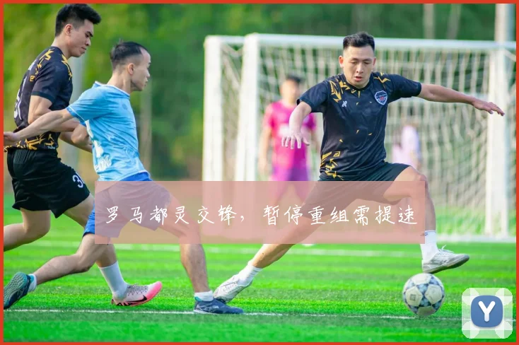 罗马都灵交锋,暂停重组需提速