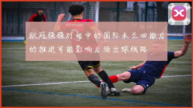 欧冠强强对话中的国际米兰回撤后的推进可能影响后场出球线路