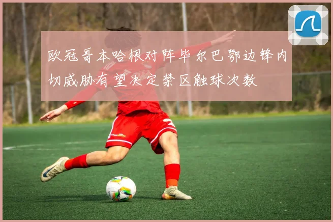 欧冠哥本哈根对阵毕尔巴鄂边锋内切威胁有望决定禁区触球次数